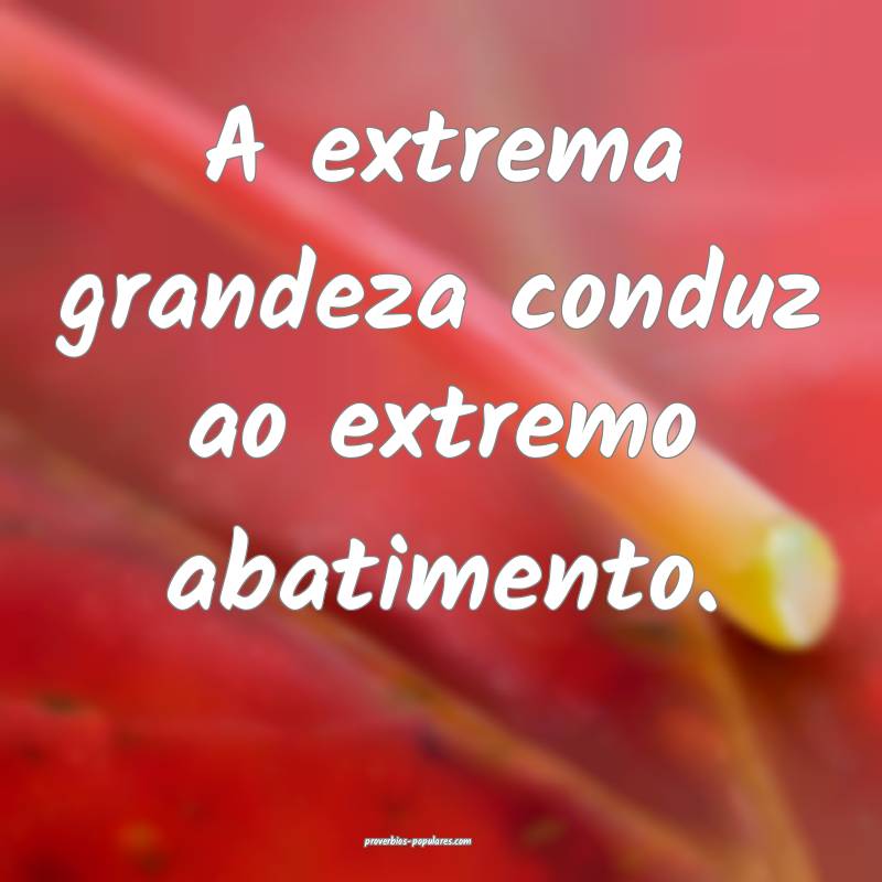 A extrema grandeza conduz ao extremo abatimento.
...