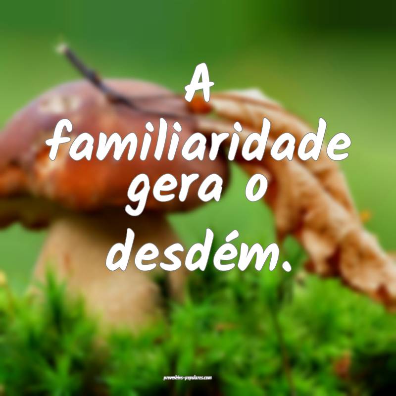 A familiaridade gera o desdém.
 ...