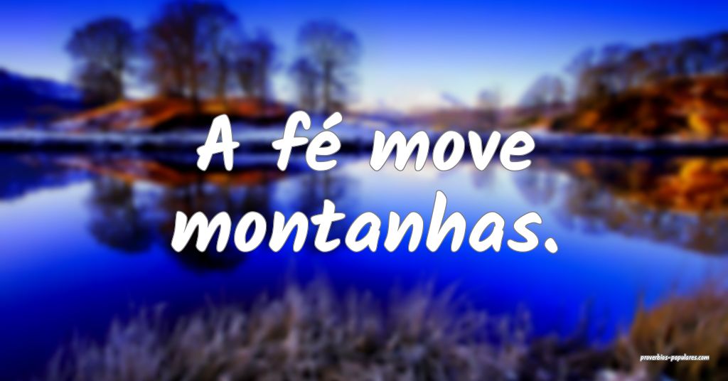 A fé move montanhas.
...