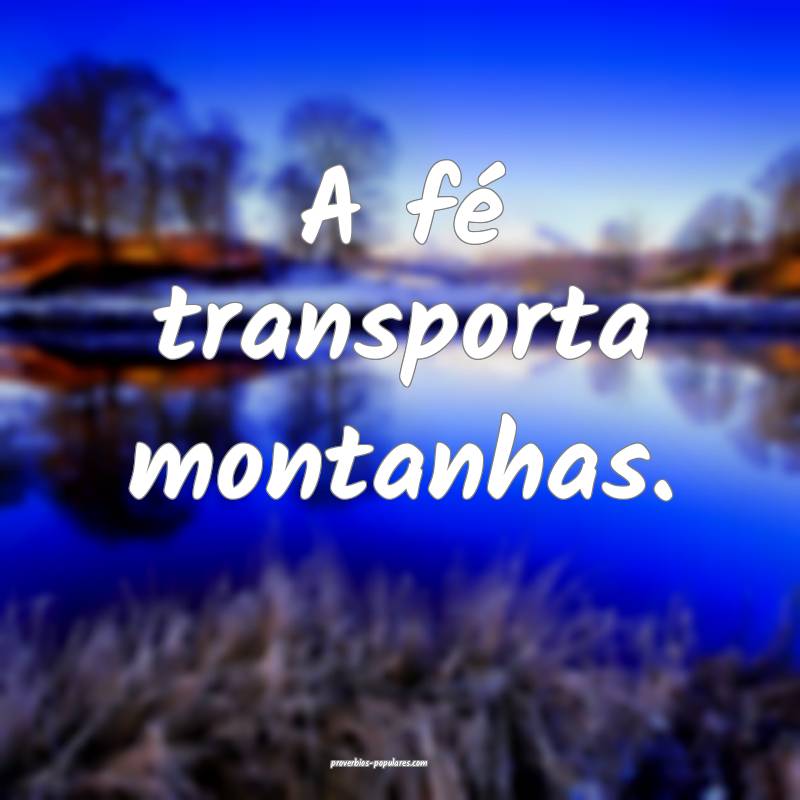 A fé transporta montanhas.
...