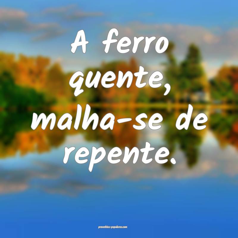 A ferro quente, malha-se de repente.
...