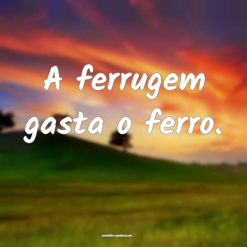 A ferrugem gasta o ferro.
...