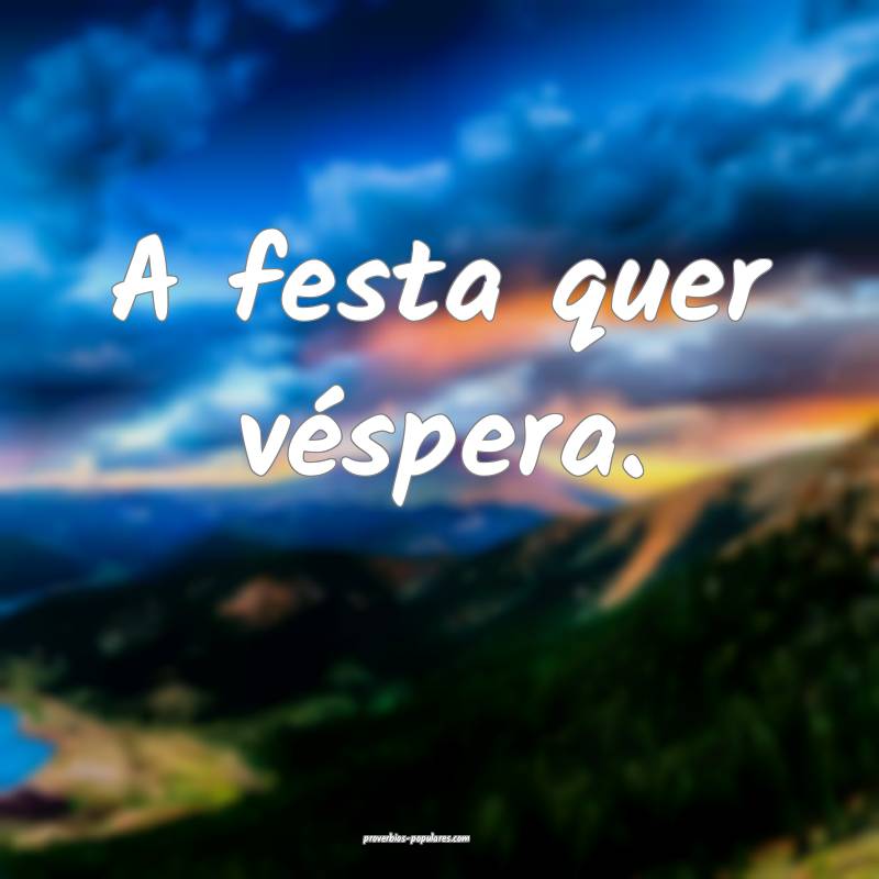A festa quer véspera.
...