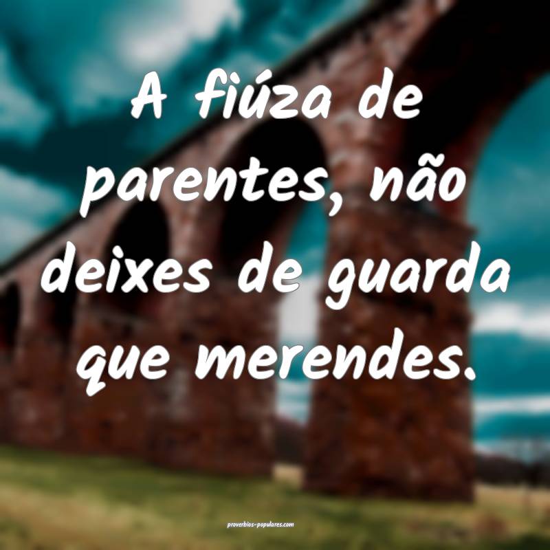 A fiúza de parentes, não deixes de guarda que merendes.
...