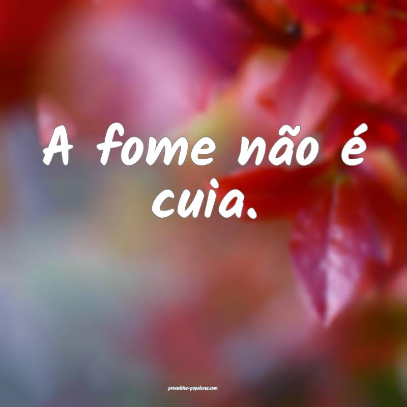 A fome não é cuia.
...