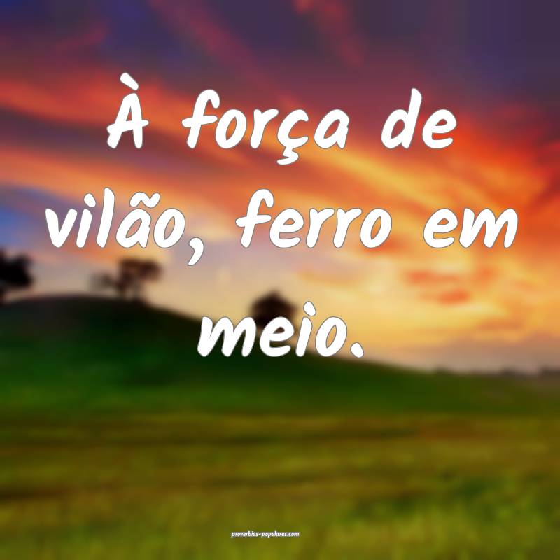 À força de vilão, ferro em meio.
...