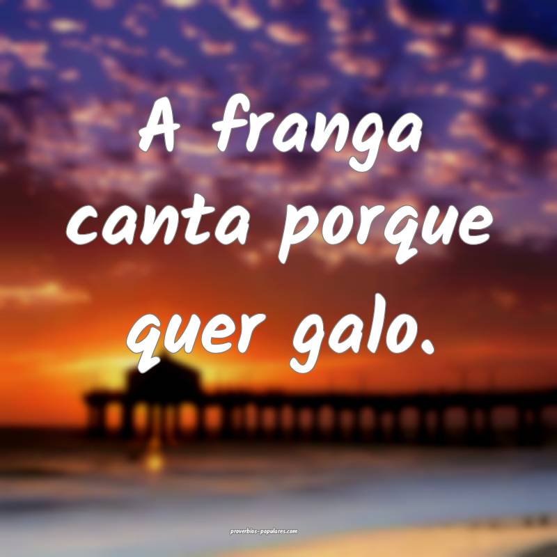 A franga canta porque quer galo.
...