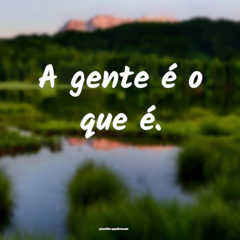 A gente é o que é.
...