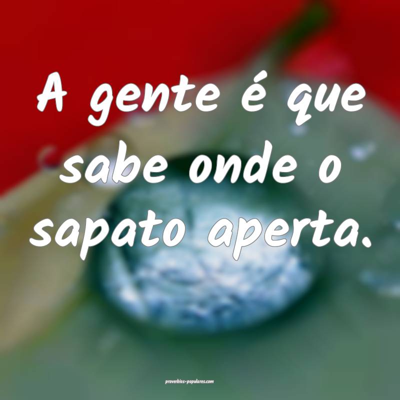 A gente é que sabe onde o sapato aperta.
...