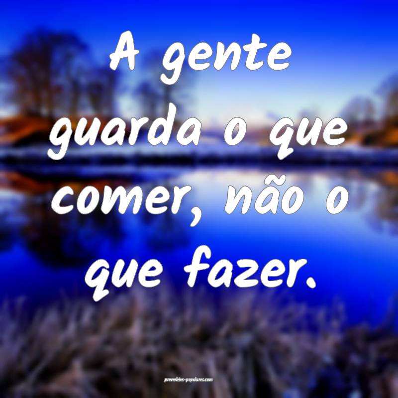 A gente guarda o que comer, não o que fazer.
...