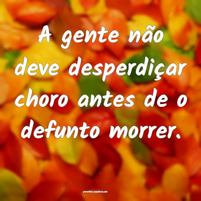 A gente não deve desperdiçar choro antes de o defunto morrer.
...