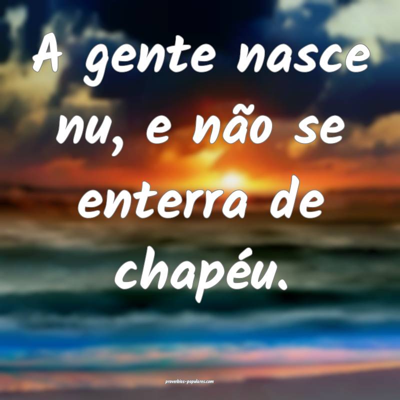 A gente nasce nu, e não se enterra de chapéu.
 ...