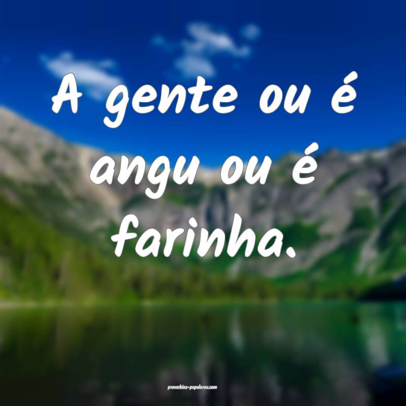 A gente ou é angu ou é farinha.
...