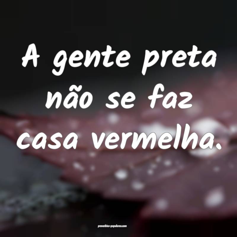 A gente preta não se faz casa vermelha.
...