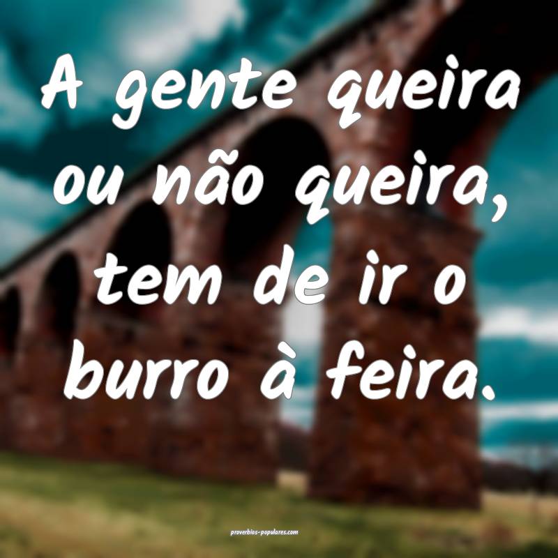 A gente queira ou não queira, tem de ir o burro à feira.
...