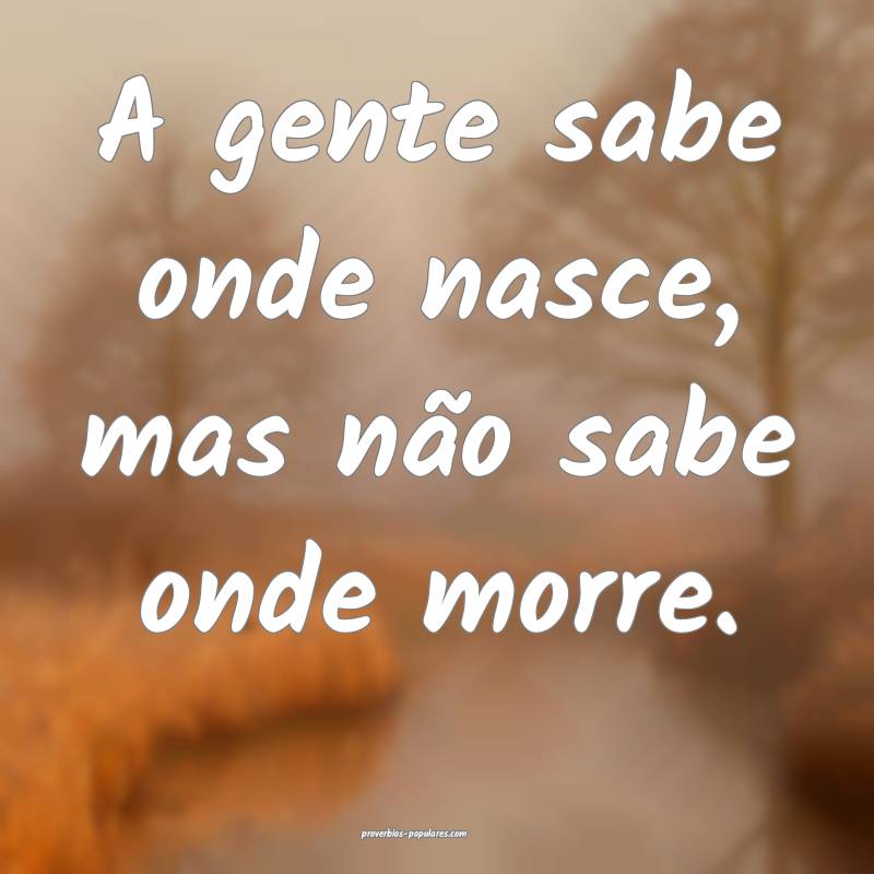 A gente sabe onde nasce, mas não sabe onde morre.
...