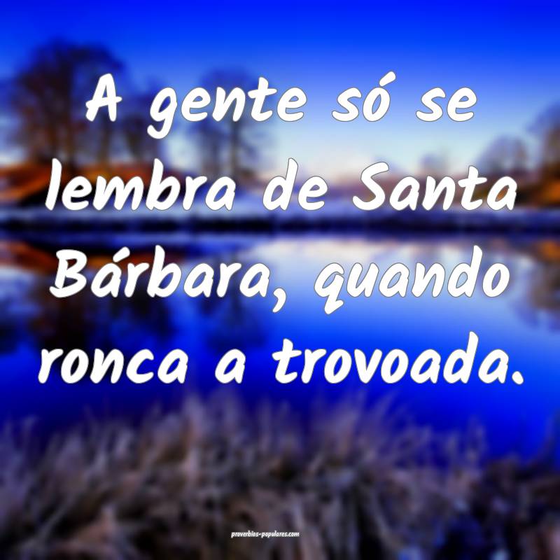 A gente só se lembra de Santa Bárbara, quando ronca a trovoada.
...