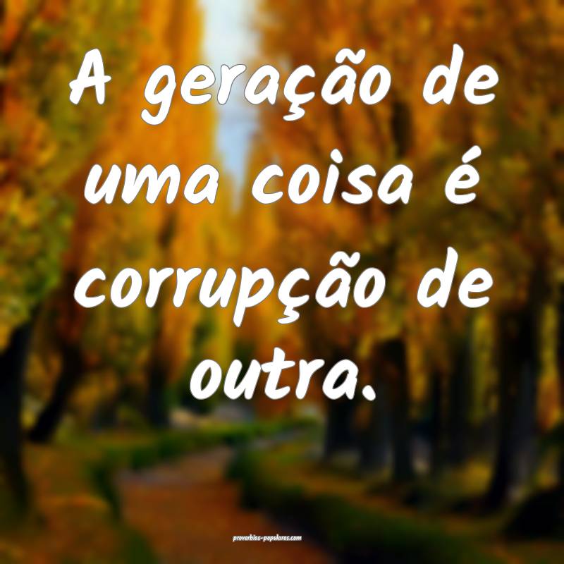 A geração de uma coisa é corrupção de outra.
...
