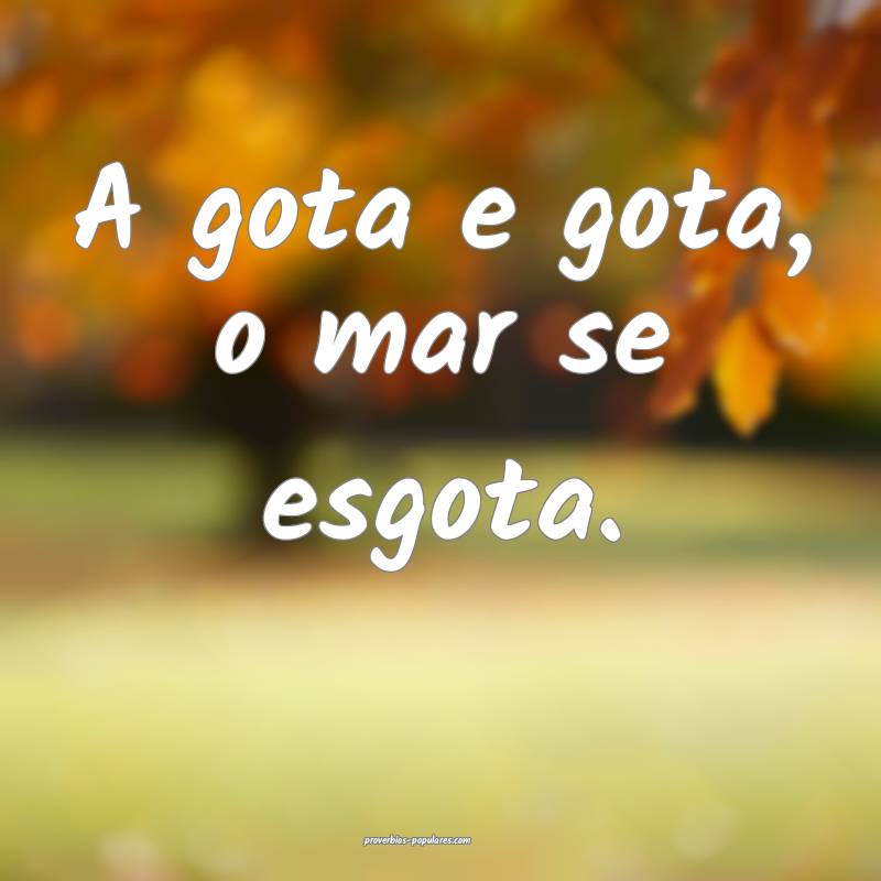 A gota e gota, o mar se esgota.
 ...