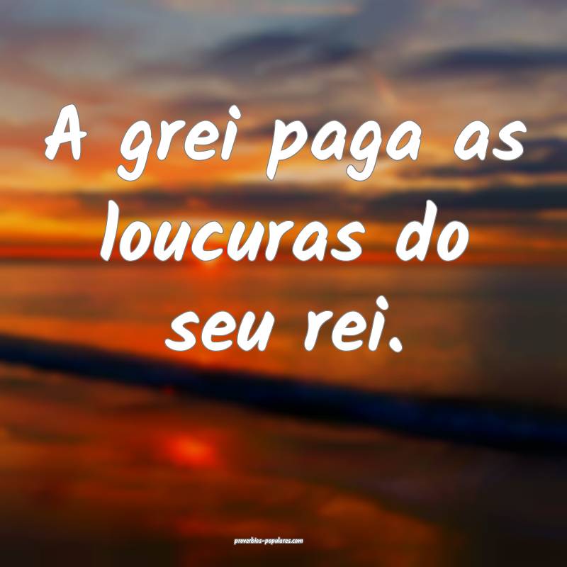 A grei paga as loucuras do seu rei.
...