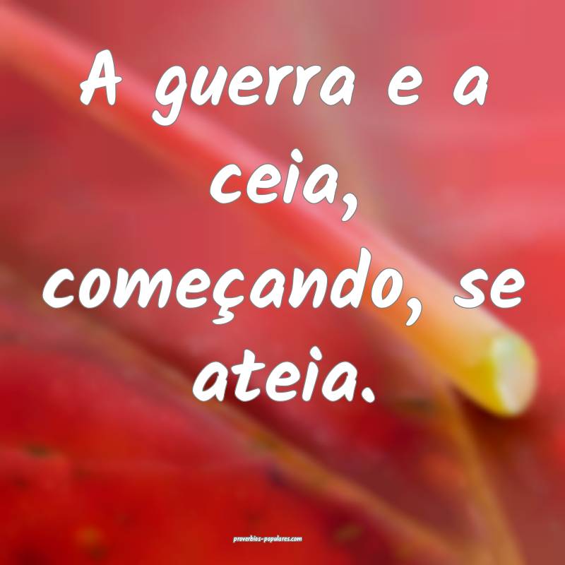 A guerra e a ceia, começando, se ateia.
...