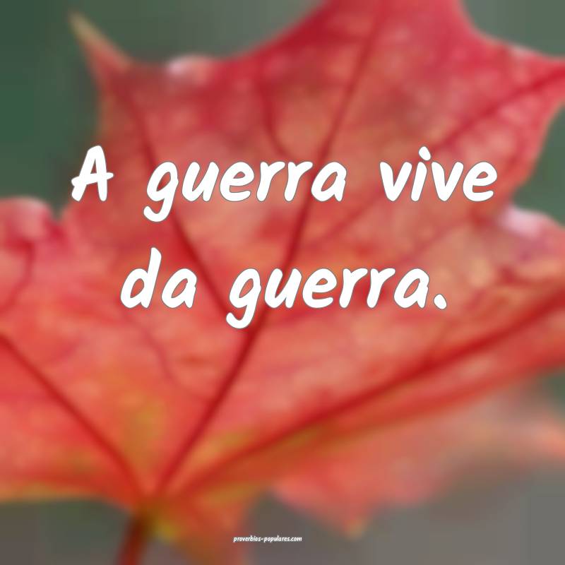 A guerra vive da guerra.
...