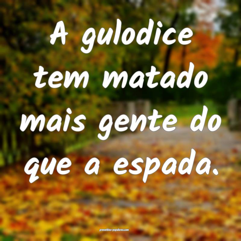 A gulodice tem matado mais gente do que a espada.
 ...