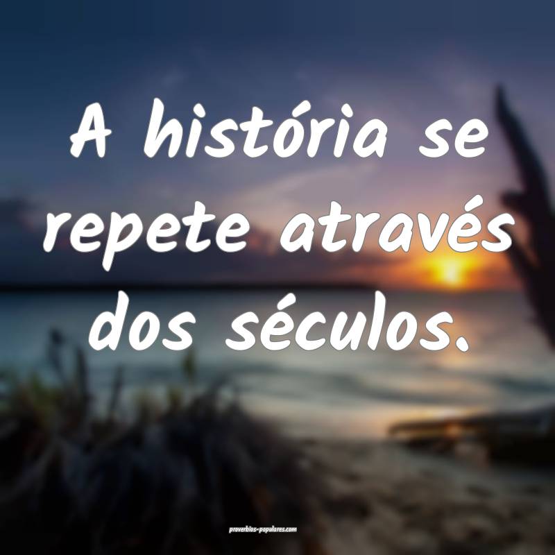 A história se repete através dos séculos.
...