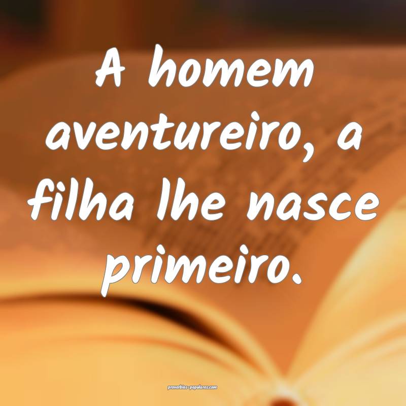 A homem aventureiro, a filha lhe nasce primeiro.
...