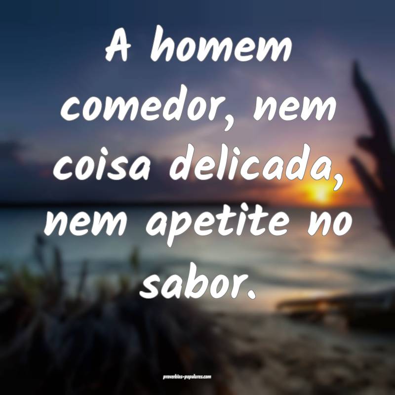 A homem comedor, nem coisa delicada, nem apetite no sabor.
...