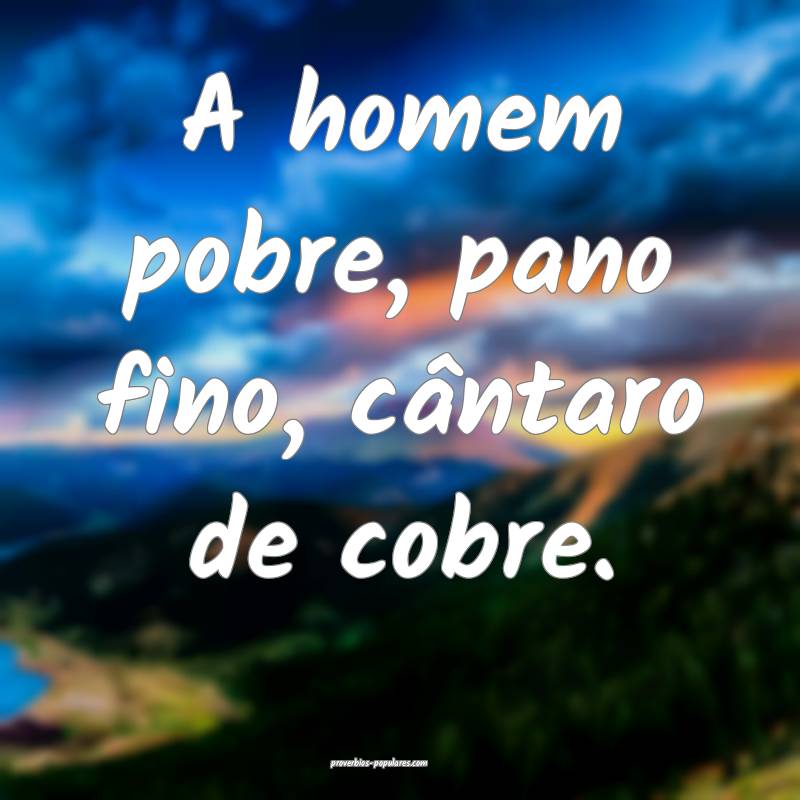 A homem pobre, pano fino, cântaro de cobre.
 ...