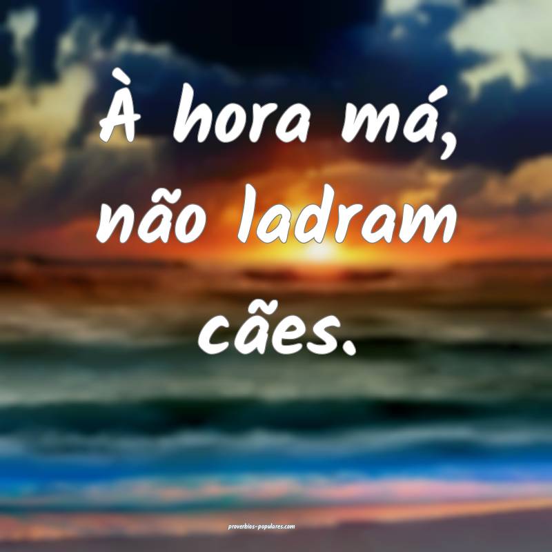 À hora má, não ladram cães.
...