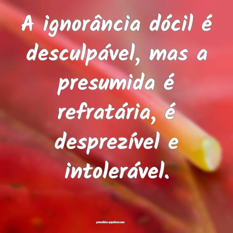 A ignorância dócil é desculpável, mas a presumida é refratária, ...