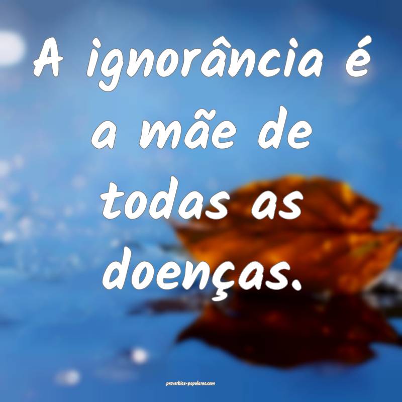 A ignorância é a mãe de todas as doenças.
 ...