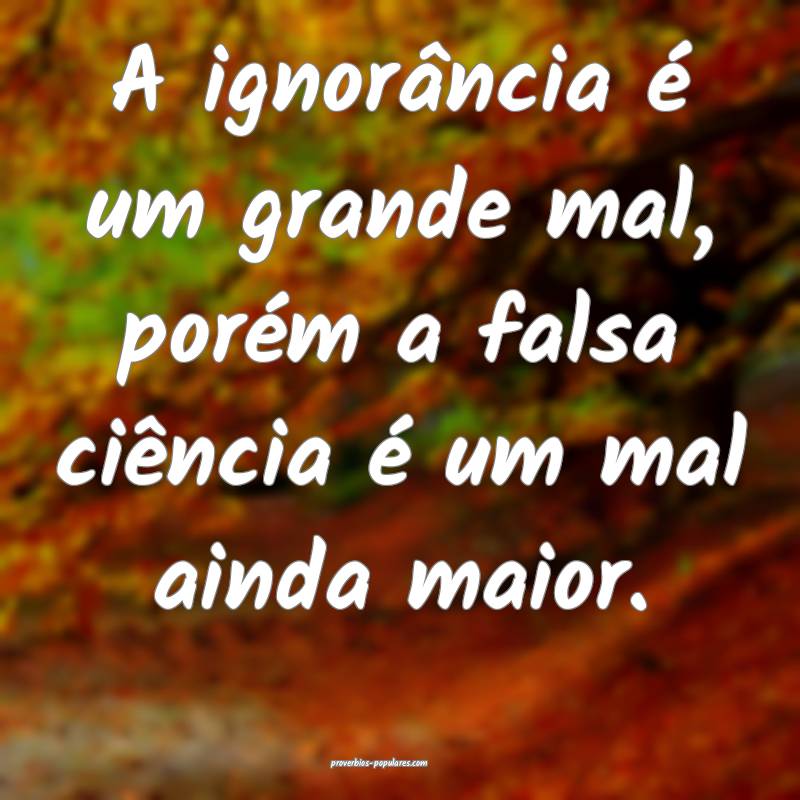 A ignorância é um grande mal, porém a falsa ciência é um mal aind...
