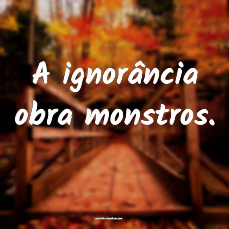 A ignorância obra monstros.
...