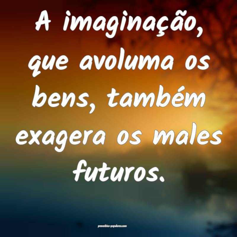 A imaginação, que avoluma os bens, também exagera os males futuros....