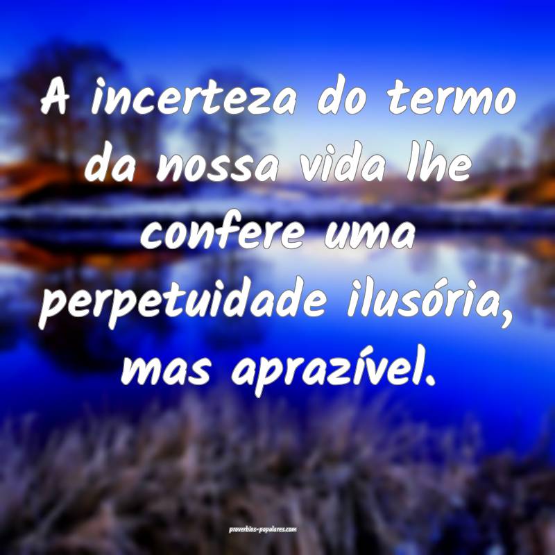 A incerteza do termo da nossa vida lhe confere uma perpetuidade ilusó...