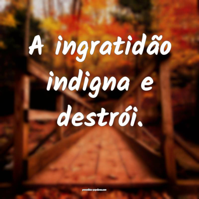 A ingratidão indigna e destrói.
 ...