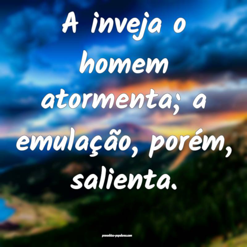 A inveja o homem atormenta; a emulação, porém, salienta.
...