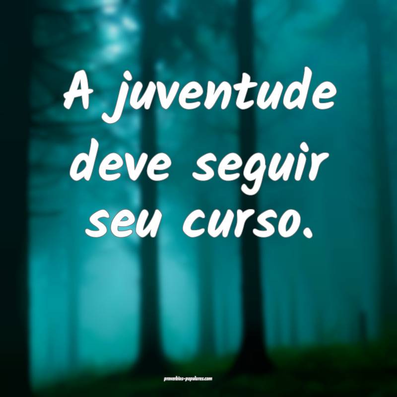 A juventude deve seguir seu curso.
 ...
