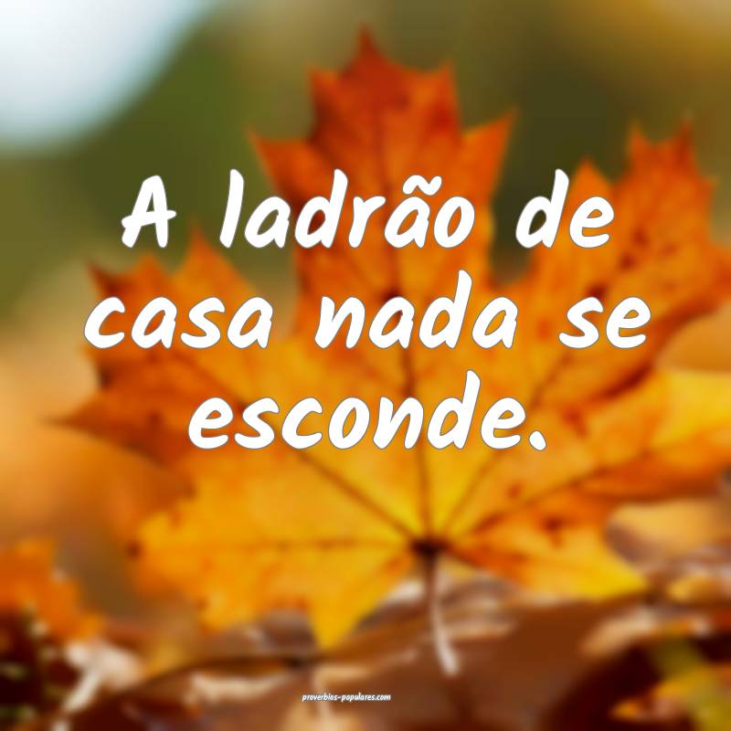 A ladrão de casa nada se esconde.
...