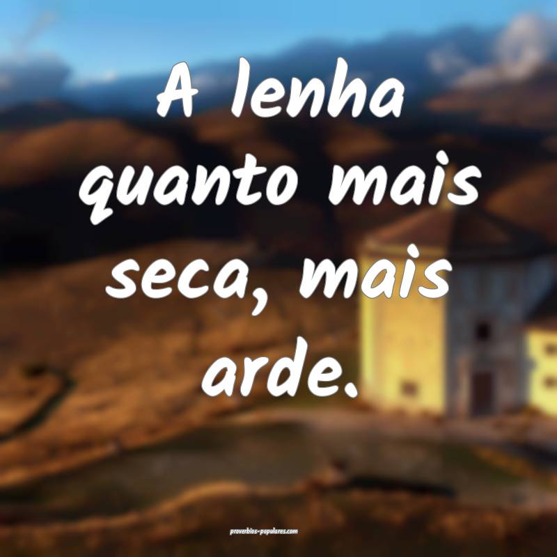 A lenha quanto mais seca, mais arde.
 ...