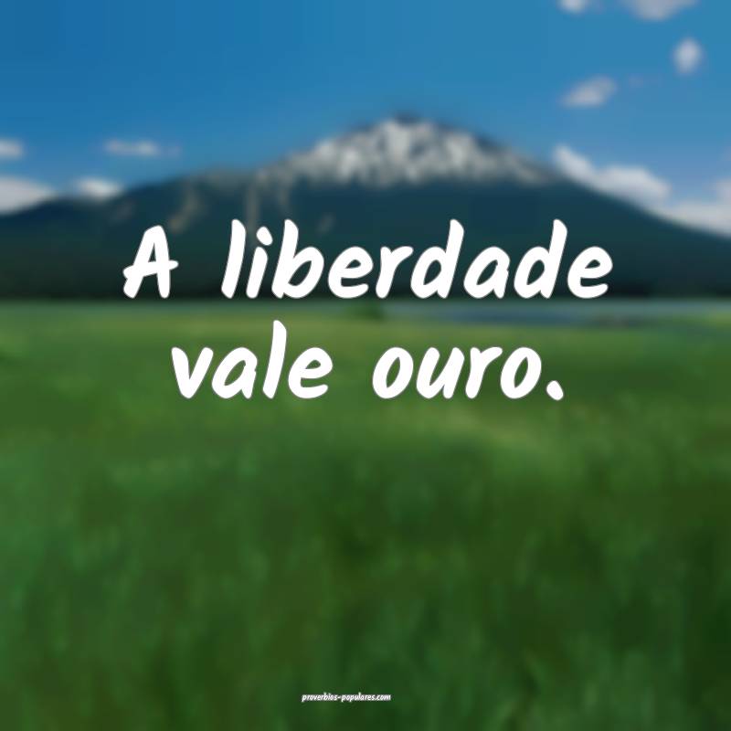 A liberdade vale ouro.
...