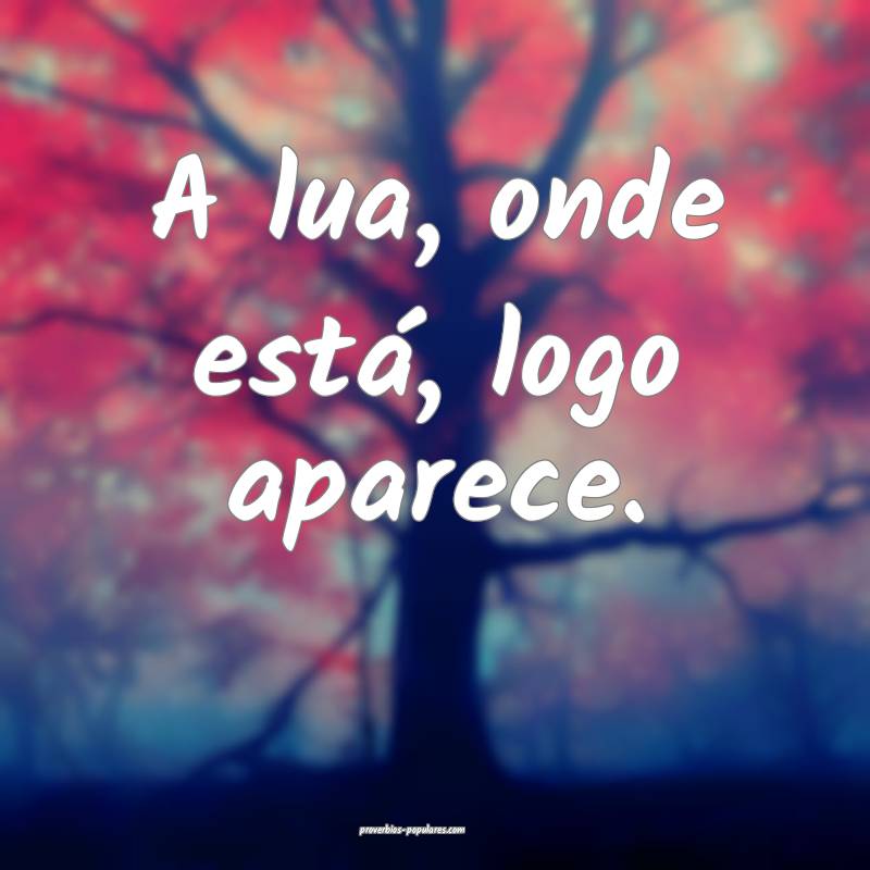 A lua, onde está, logo aparece.
...