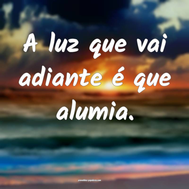 A luz que vai adiante é que alumia.
...