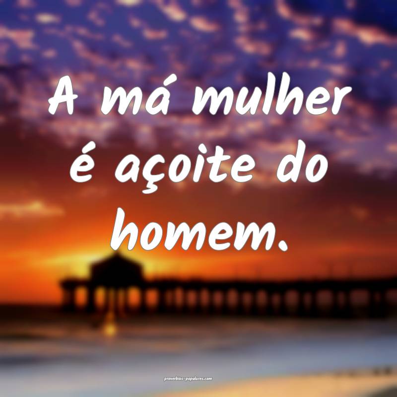 A má mulher é açoite do homem.
...