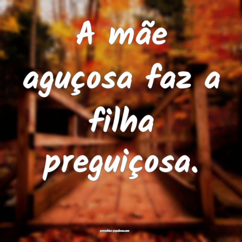 A mãe aguçosa faz a filha preguiçosa.
...