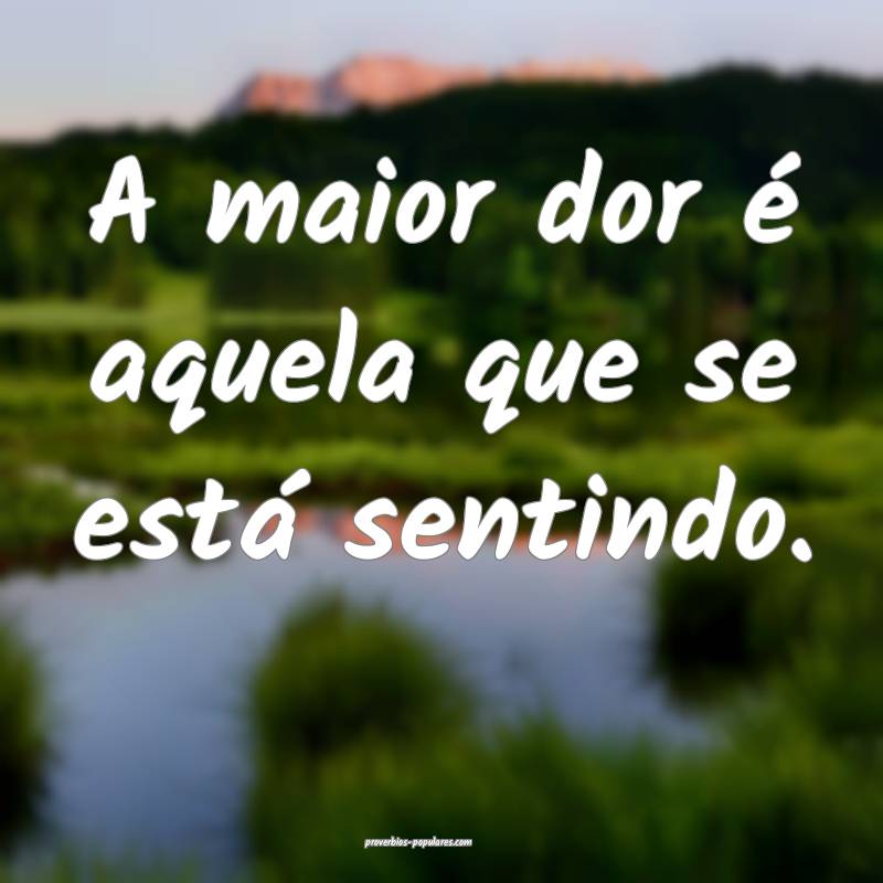 A maior dor é aquela que se está sentindo.
...