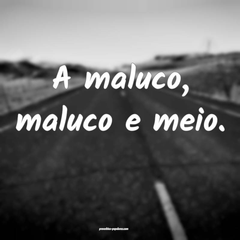 A maluco, maluco e meio.
...